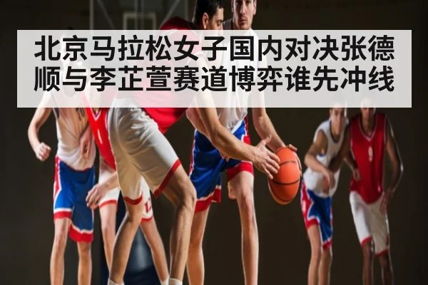 北京马拉松女子国内对决张德顺与李芷萱赛道博弈谁先冲线 | kaiyun