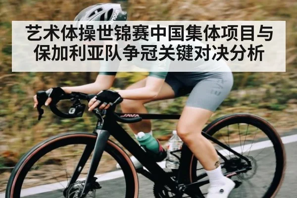 艺术体操世锦赛中国集体项目与保加利亚队争冠关键对决分析