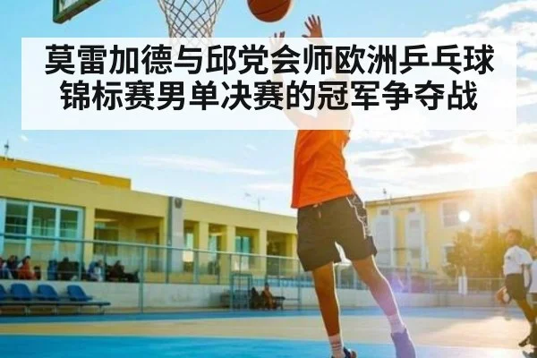 莫雷加德与邱党会师欧洲乒乓球锦标赛男单决赛的冠军争夺战